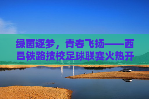 绿茵逐梦,青春飞扬——西昌铁路技校足球联赛火热开赛