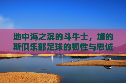 地中海之滨的斗牛士,加的斯俱乐部足球的韧性与忠诚