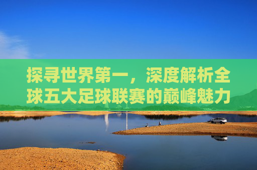 探寻世界第一,深度解析全球五大足球联赛的巅峰魅力