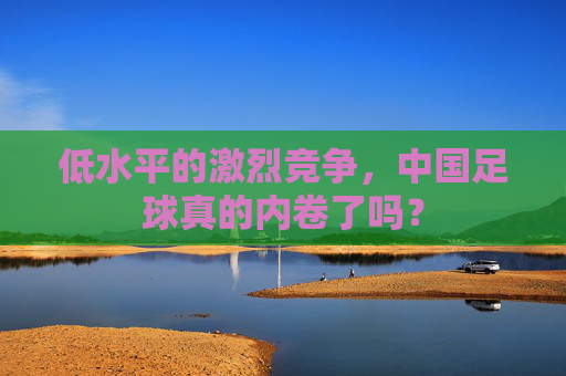 低水平的激烈竞争,中国足球真的内卷了吗?