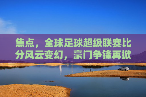 焦点,全球足球超级联赛比分风云变幻,豪门争锋再掀高潮