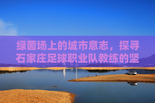 绿茵场上的城市意志，探寻石家庄足球职业队教练的坚守与使命