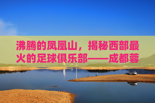 沸腾的凤凰山,揭秘西部最火的足球俱乐部——成都蓉城