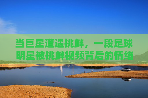 当巨星遭遇挑衅,一段足球明星被挑衅视频背后的情绪风暴