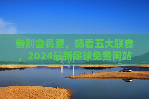 告别会员费,畅看五大联赛,2024最新足球免费网站大全推荐