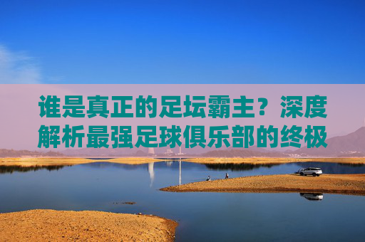 谁是真正的足坛霸主?深度解析最强足球俱乐部的终极答案