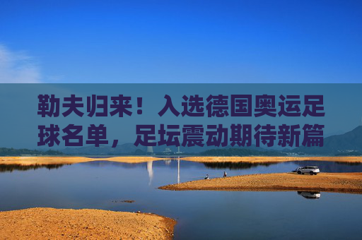 勒夫归来!入选德国奥运足球名单,足坛震动期待新篇章