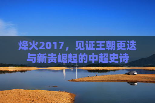 烽火2017,见证王朝更迭与新贵崛起的中超史诗