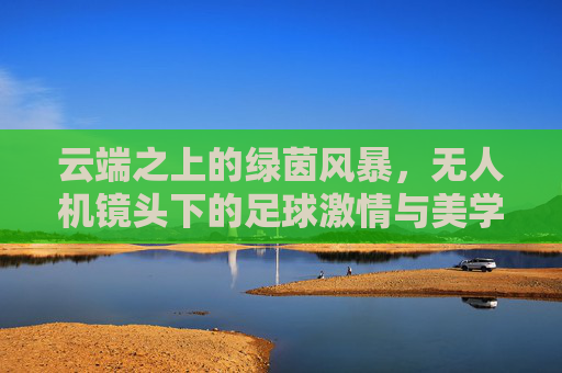 云端之上的绿茵风暴,无人机镜头下的足球激情与美学
