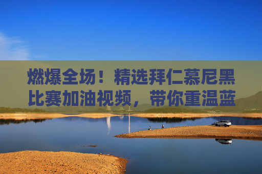 燃爆全场!精选拜仁慕尼黑比赛加油视频,带你重温蓝色风暴