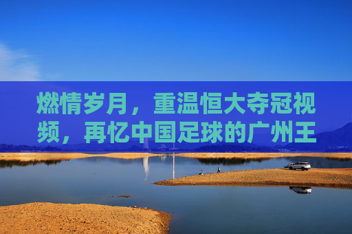 燃情岁月,重温恒大夺冠视频,再忆中国足球的广州王朝