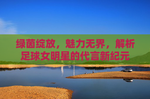 绿茵绽放,魅力无界,解析足球女明星的代言新纪元