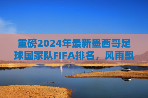 重磅2024年最新墨西哥足球国家队FIFA排名,风雨飘摇中的挑战与机遇