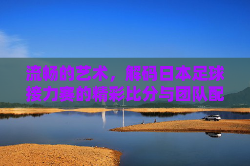 流畅的艺术,解码日本足球接力赛的精彩比分与团队配合