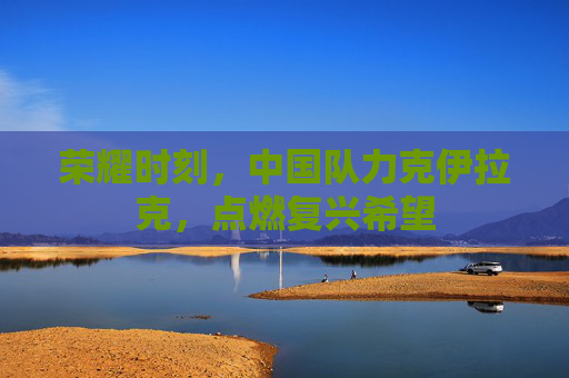 荣耀时刻,中国队力克伊拉克,点燃复兴希望