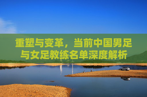 重塑与变革,当前中国男足与女足教练名单深度解析