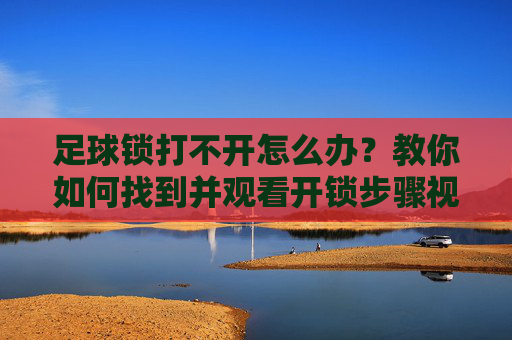 足球锁打不开怎么办?教你如何找到并观看开锁步骤视频教程