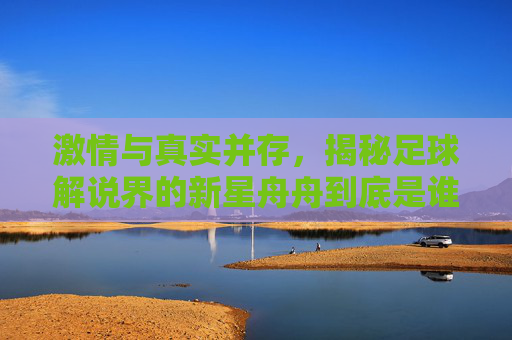 激情与真实并存,揭秘足球解说界的新星舟舟到底是谁?