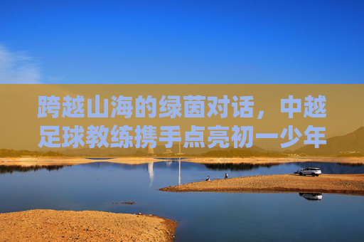 跨越山海的绿茵对话，中越足球教练携手点亮初一少年的足球梦
