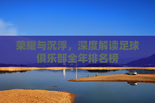 荣耀与沉浮,深度解读足球俱乐部全年排名榜
