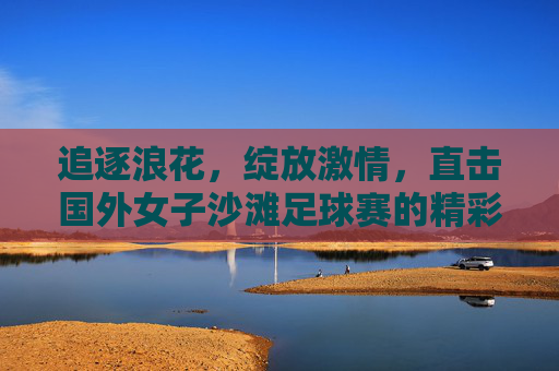 追逐浪花,绽放激情,直击国外女子沙滩足球赛的精彩瞬间