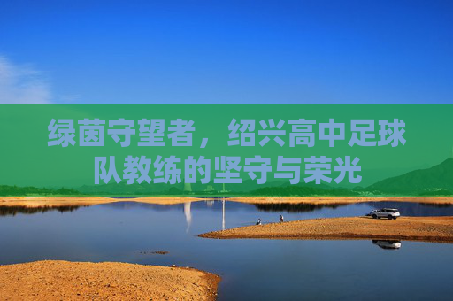 绿茵守望者,绍兴高中足球队教练的坚守与荣光