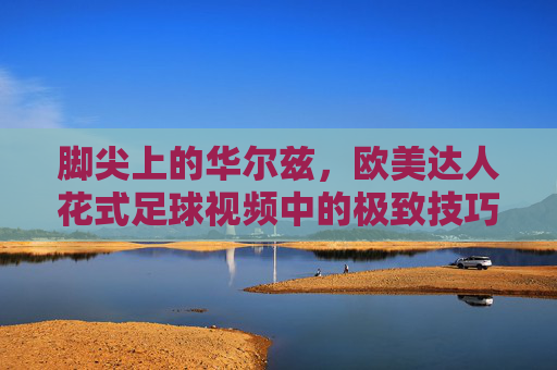脚尖上的华尔兹，欧美达人花式足球视频中的极致技巧与艺术