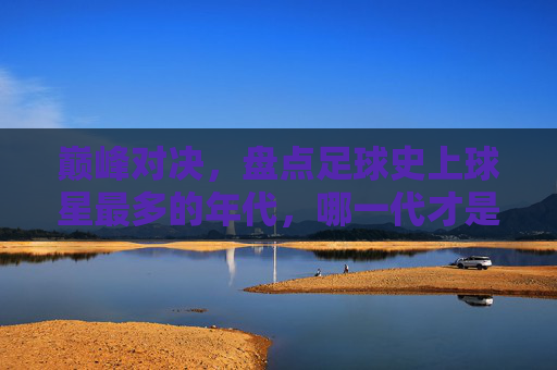巅峰对决,盘点足球史上球星最多的年代,哪一代才是真正的群星璀璨?