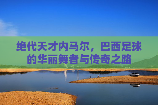 绝代天才内马尔,巴西足球的华丽舞者与传奇之路