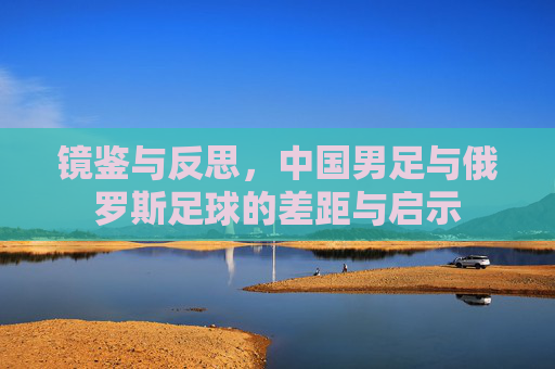 镜鉴与反思，中国男足与俄罗斯足球的差距与启示