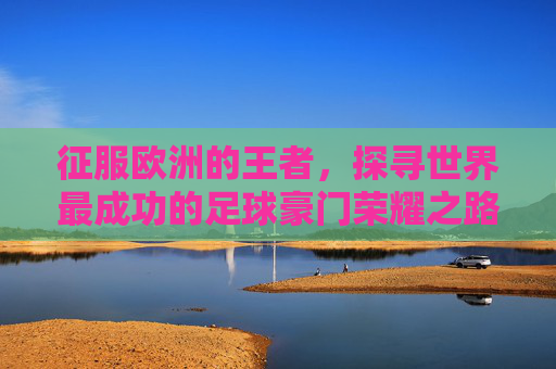 征服欧洲的王者,探寻世界最成功的足球豪门荣耀之路