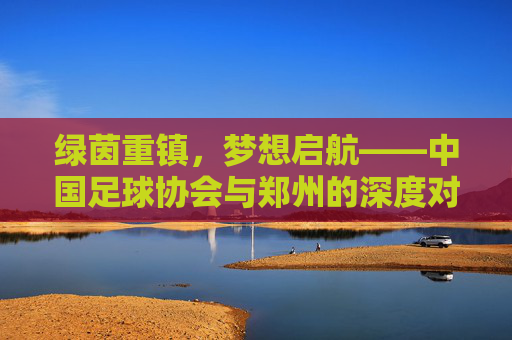 绿茵重镇,梦想启航——中国足球协会与郑州的深度对话