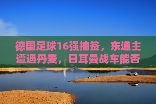 德国足球16强抽签,东道主遭遇丹麦,日耳曼战车能否一鼓作气?