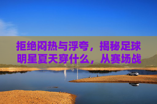 拒绝闷热与浮夸,揭秘足球明星夏天穿什么,从赛场战袍到度假潮搭