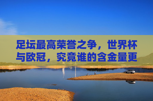 足坛最高荣誉之争,世界杯与欧冠,究竟谁的含金量更胜一筹?