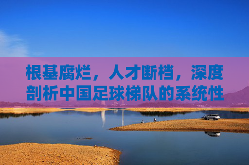 根基腐烂,人才断档,深度剖析中国足球梯队的系统性困境