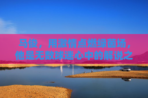马俊,用激情点燃绿茵场,他是无数球迷心中的解说之神