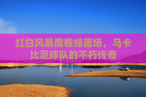 红白风暴席卷绿茵场,马卡比足球队的不朽传奇