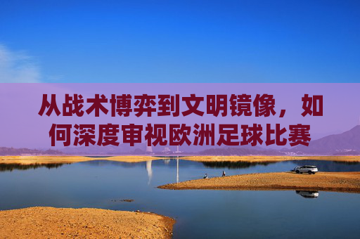 从战术博弈到文明镜像,如何深度审视欧洲足球比赛