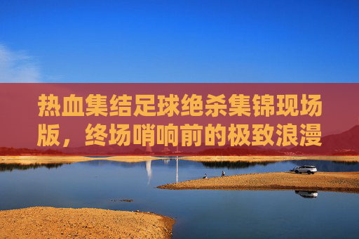 热血集结足球绝杀集锦现场版,终场哨响前的极致浪漫与心跳