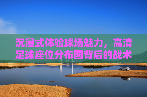 沉浸式体验球场魅力,高清足球座位分布图背后的战术与激情