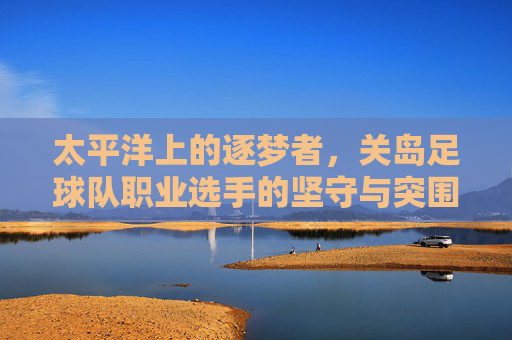 太平洋上的逐梦者,关岛足球队职业选手的坚守与突围