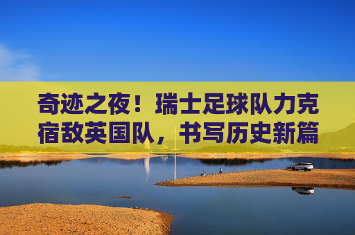 奇迹之夜!瑞士足球队力克宿敌英国队,书写历史新篇章