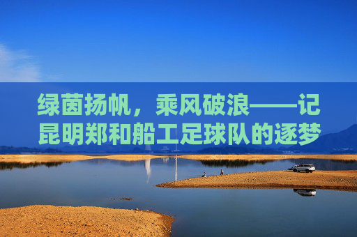 绿茵扬帆，乘风破浪——记昆明郑和船工足球队的逐梦之旅
