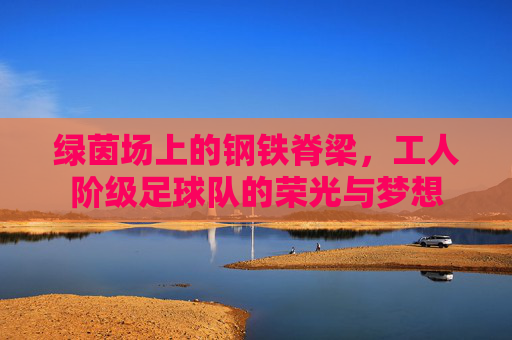 绿茵场上的钢铁脊梁,工人阶级足球队的荣光与梦想
