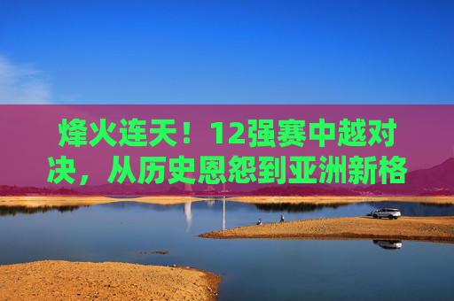 烽火连天!12强赛中越对决,从历史恩怨到亚洲新格局的较量