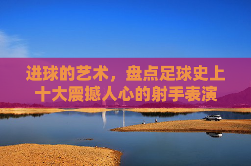 进球的艺术,盘点足球史上十大震撼人心的射手表演