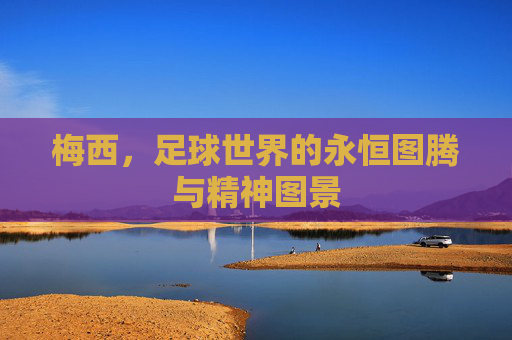 梅西,足球世界的永恒图腾与精神图景