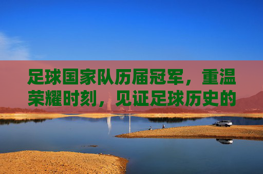 足球国家队历届冠军,重温荣耀时刻,见证足球历史的辉煌篇章