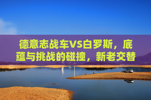 德意志战车VS白罗斯,底蕴与挑战的碰撞,新老交替下的胜利